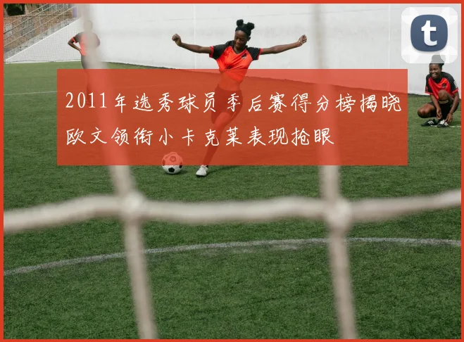 2011年选秀球员季后赛得分榜揭晓欧文领衔小卡克莱表现抢眼