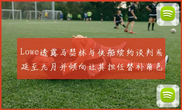 Lowe透露马瑟林与快船续约谈判或延至九月并倾向让其担任替补角色