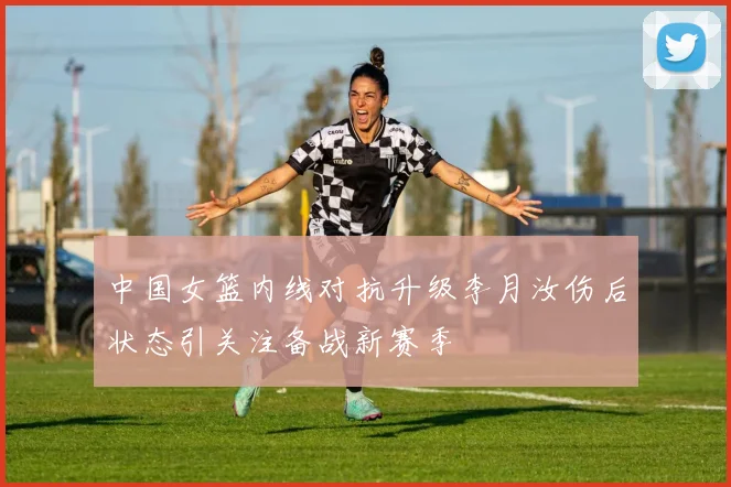 中国女篮内线对抗升级李月汝伤后状态引关注备战新赛季