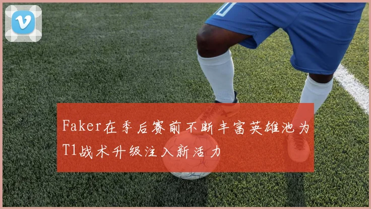 Faker在季后赛前不断丰富英雄池为T1战术升级注入新活力