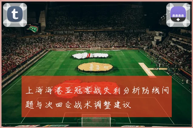 上海海港亚冠客战失利分析防线问题与次回合战术调整建议