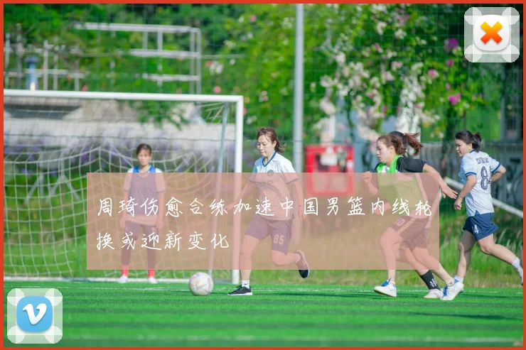 周琦伤愈合练加速中国男篮内线轮换或迎新变化