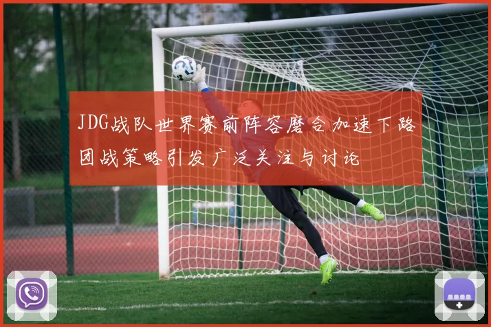 JDG战队世界赛前阵容磨合加速下路团战策略引发广泛关注与讨论